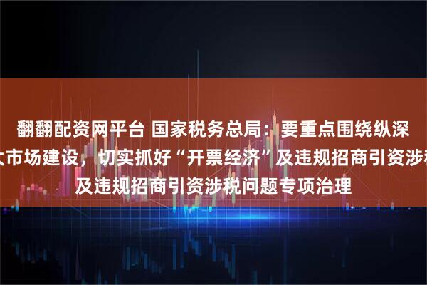 翻翻配资网平台 国家税务总局：要重点围绕纵深推进全国统一大市场建设，切实抓好“开票经济”及违规招商引资涉税问题专项治理