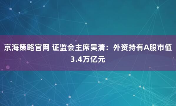 京海策略官网 证监会主席吴清:外资持有A股市值3.4万亿元