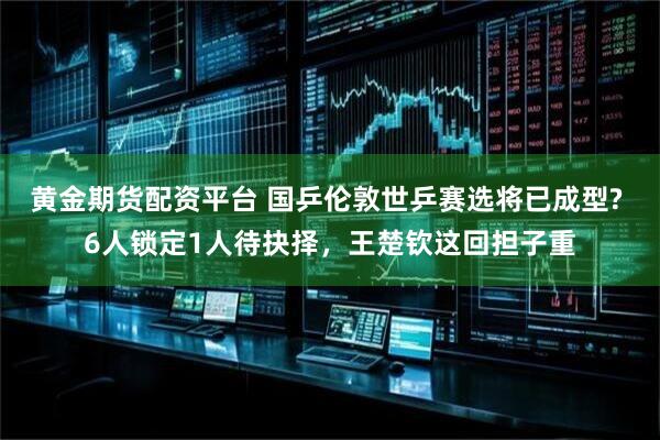 黄金期货配资平台 国乒伦敦世乒赛选将已成型? 6人锁定1人待抉择，王楚钦这回担子重