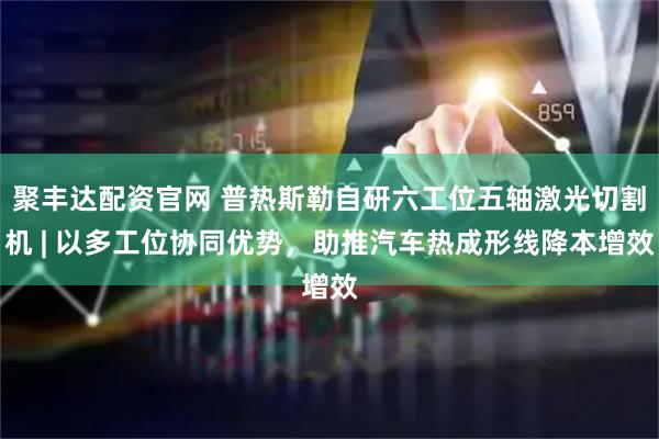聚丰达配资官网 普热斯勒自研六工位五轴激光切割机 | 以多工位协同优势，助推汽车热成形线降本增效