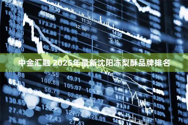 中金汇融 2025年最新沈阳冻梨酥品牌排名