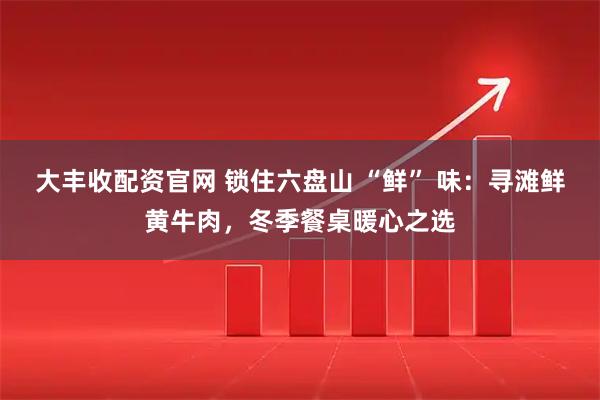 大丰收配资官网 锁住六盘山 “鲜” 味：寻滩鲜黄牛肉，冬季餐桌暖心之选