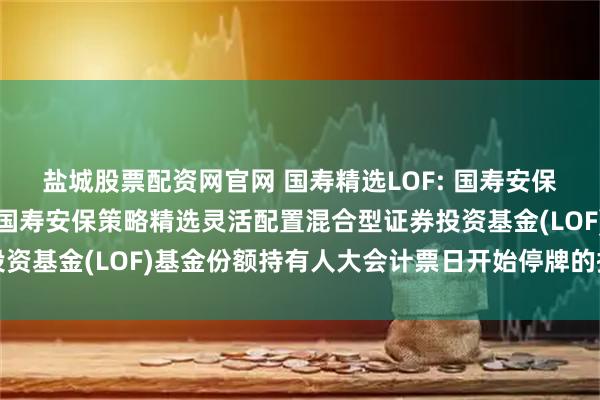 盐城股票配资网官网 国寿精选LOF: 国寿安保基金管理有限公司关于国寿安保策略精选灵活配置混合型证券投资基金(LOF)基金份额持有人大会计票日开始停牌的提示性公告