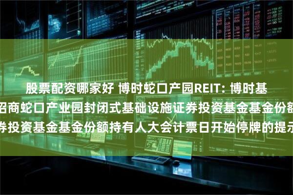 股票配资哪家好 博时蛇口产园REIT: 博时基金管理有限公司关于博时招商蛇口产业园封闭式基础设施证券投资基金基金份额持有人大会计票日开始停牌的提示性公告