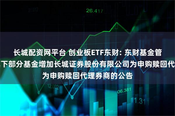长城配资网平台 创业板ETF东财: 东财基金管理有限公司旗下部分基金增加长城证券股份有限公司为申购赎回代理券商的公告