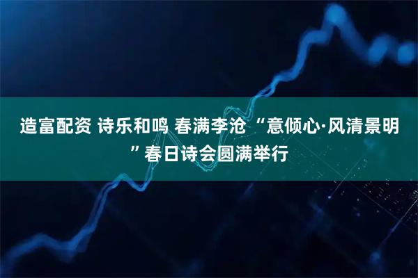 造富配资 诗乐和鸣 春满李沧 “意倾心·风清景明”春日诗会圆满举行