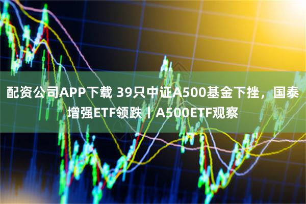 配资公司APP下载 39只中证A500基金下挫，国泰增强ETF领跌丨A500ETF观察