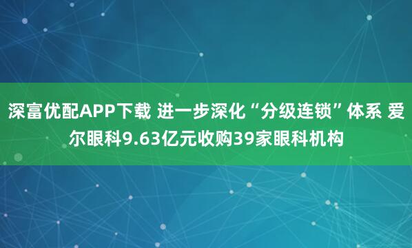 深富优配APP下载 进一步深化“分级连锁”体系 爱尔眼科9.63亿元收购39家眼科机构