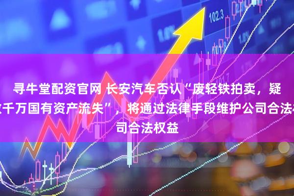 寻牛堂配资官网 长安汽车否认“废轻铁拍卖，疑致数千万国有资产流失”，将通过法律手段维护公司合法权益