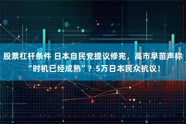 股票杠杆条件 日本自民党提议修宪，高市早苗声称“时机已经成熟”？5万日本民众抗议！