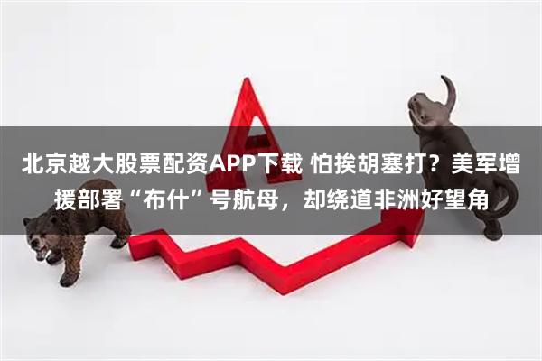 北京越大股票配资APP下载 怕挨胡塞打？美军增援部署“布什”号航母，却绕道非洲好望角