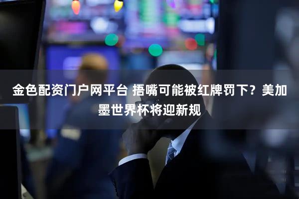 金色配资门户网平台 捂嘴可能被红牌罚下？美加墨世界杯将迎新规