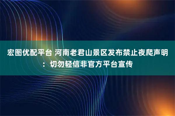 宏图优配平台 河南老君山景区发布禁止夜爬声明：切勿轻信非官方平台宣传