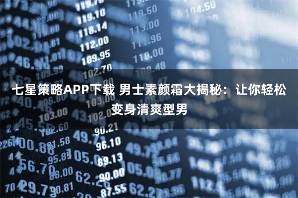 七星策略APP下载 男士素颜霜大揭秘：让你轻松变身清爽型男